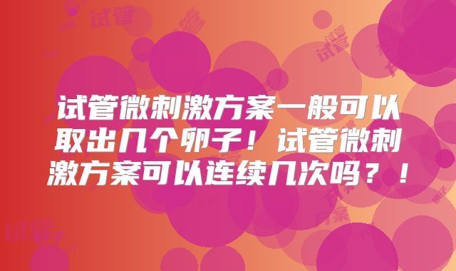 试管微刺激方案一般可以取出几个卵子！试管微刺激方案可以连续几次吗？！