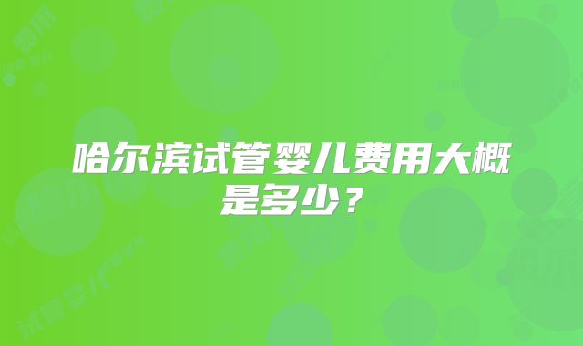 哈尔滨试管婴儿费用大概是多少？