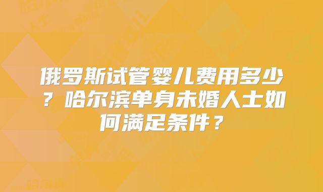 俄罗斯试管婴儿费用多少？哈尔滨单身未婚人士如何满足条件？