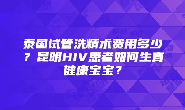 泰国试管洗精术费用多少？昆明HIV患者如何生育健康宝宝？