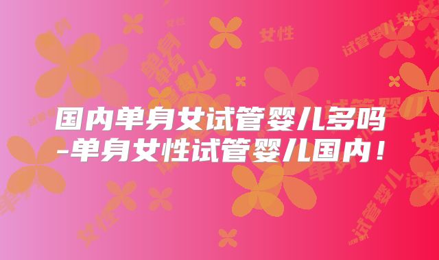 国内单身女试管婴儿多吗-单身女性试管婴儿国内！