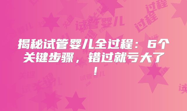 揭秘试管婴儿全过程：6个关键步骤，错过就亏大了！
