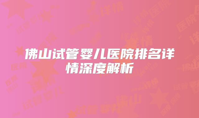 佛山试管婴儿医院排名详情深度解析