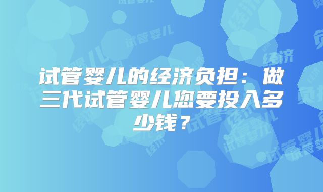 试管婴儿的经济负担：做三代试管婴儿您要投入多少钱？