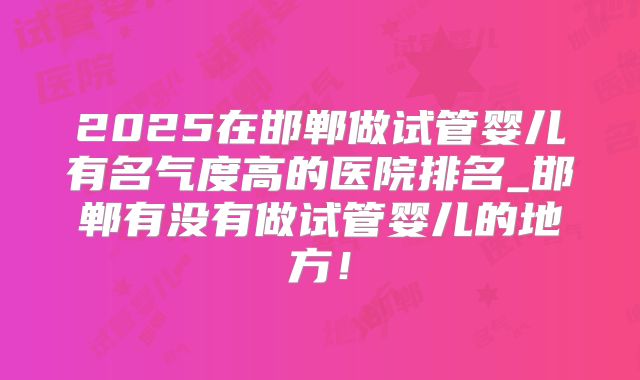 2025在邯郸做试管婴儿有名气度高的医院排名_邯郸有没有做试管婴儿的地方！