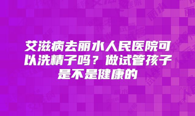 艾滋病去丽水人民医院可以洗精子吗？做试管孩子是不是健康的