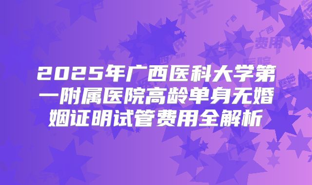 2025年广西医科大学第一附属医院高龄单身无婚姻证明试管费用全解析
