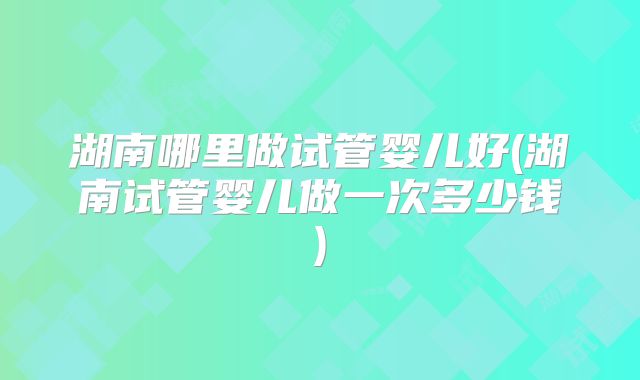 湖南哪里做试管婴儿好(湖南试管婴儿做一次多少钱)