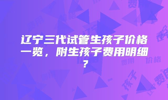 辽宁三代试管生孩子价格一览,附生孩子费用明细?