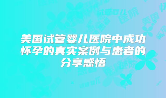 美国试管婴儿医院中成功怀孕的真实案例与患者的分享感悟