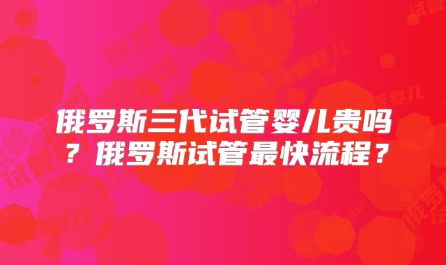 俄罗斯三代试管婴儿贵吗？俄罗斯试管最快流程？