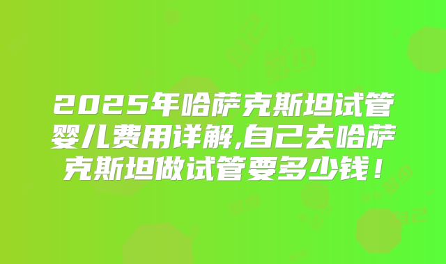 2025年哈萨克斯坦试管婴儿费用详解,自己去哈萨克斯坦做试管要多少钱！