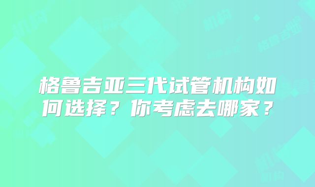 格鲁吉亚三代试管机构如何选择？你考虑去哪家？