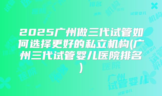 2025广州做三代试管如何选择更好的私立机构(广州三代试管婴儿医院排名)