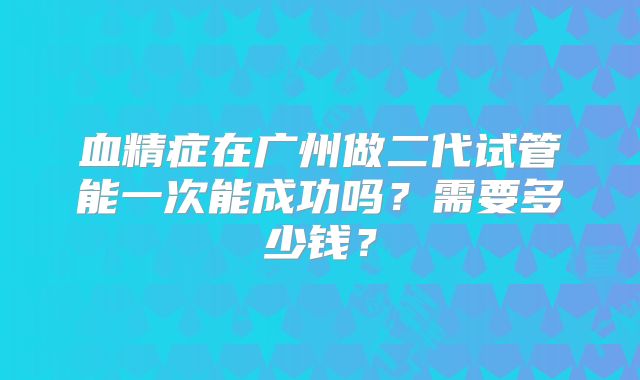 血精症在广州做二代试管能一次能成功吗？需要多少钱？