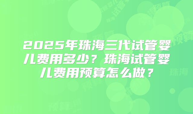 2025年珠海三代试管婴儿费用多少？珠海试管婴儿费用预算怎么做？
