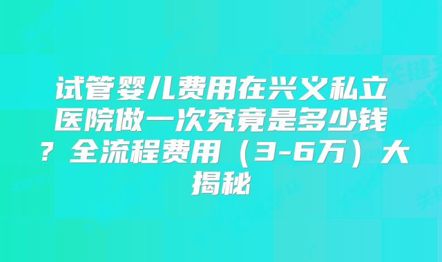试管婴儿费用在兴义私立医院做一次究竟是多少钱？全流程费用（3-6万）大揭秘