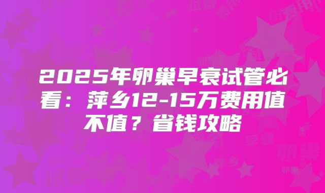 2025年卵巢早衰试管必看：萍乡12-15万费用值不值？省钱攻略