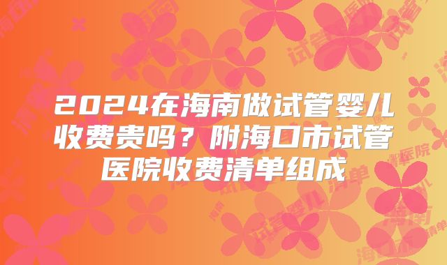 2024在海南做试管婴儿收费贵吗？附海口市试管医院收费清单组成