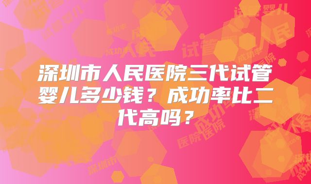 深圳市人民医院三代试管婴儿多少钱？成功率比二代高吗？