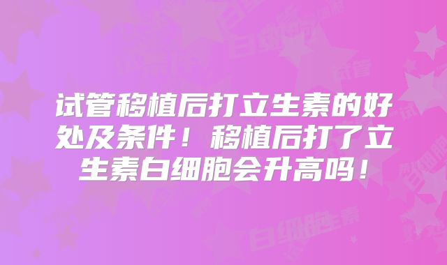 试管移植后打立生素的好处及条件！移植后打了立生素白细胞会升高吗！