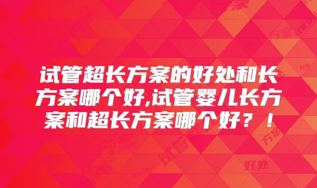 试管超长方案的好处和长方案哪个好,试管婴儿长方案和超长方案哪个好？！