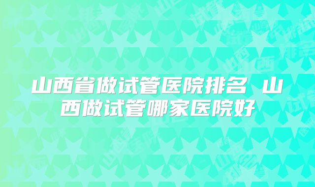 山西省做试管医院排名 山西做试管哪家医院好