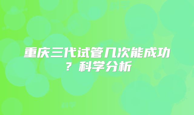 重庆三代试管几次能成功？科学分析