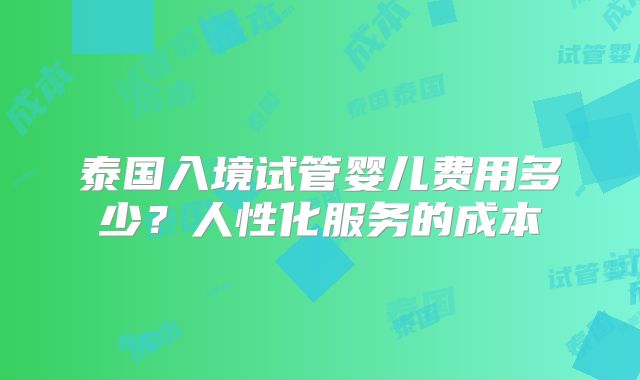 泰国入境试管婴儿费用多少?人性化服务的成本