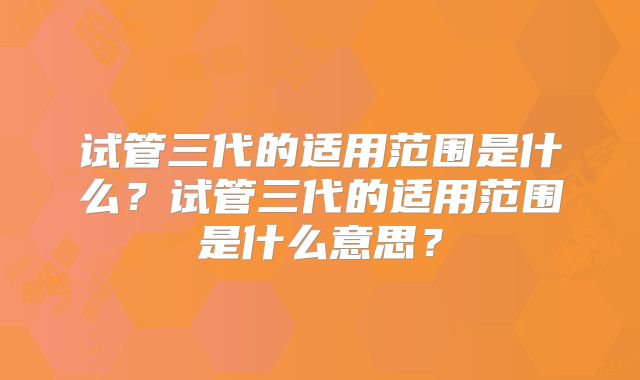 试管三代的适用范围是什么？试管三代的适用范围是什么意思？