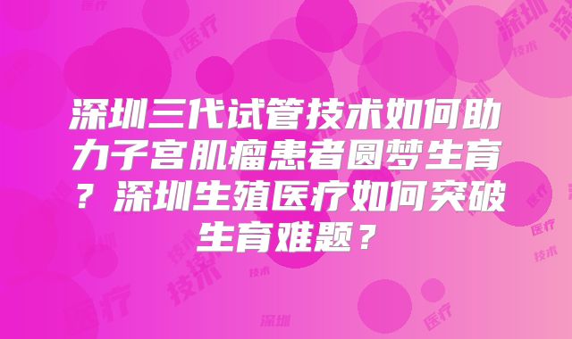 深圳三代试管技术如何助力子宫肌瘤患者圆梦生育？深圳生殖医疗如何突破生育难题？