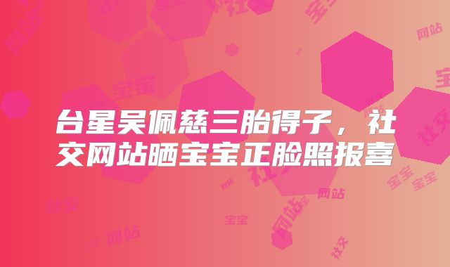 台星吴佩慈三胎得子，社交网站晒宝宝正脸照报喜
