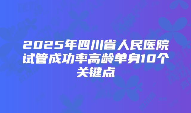 2025年四川省人民医院试管成功率高龄单身10个关键点
