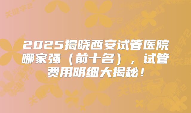 2025揭晓西安试管医院哪家强（前十名），试管费用明细大揭秘！