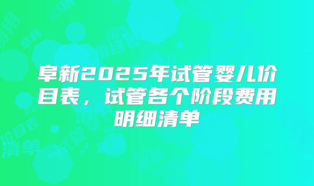 阜新2025年试管婴儿价目表，试管各个阶段费用明细清单