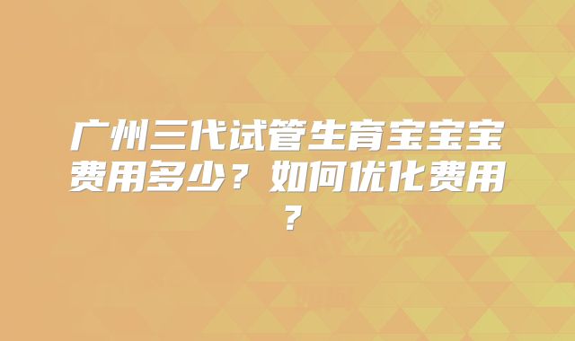 广州三代试管生育宝宝宝费用多少？如何优化费用？