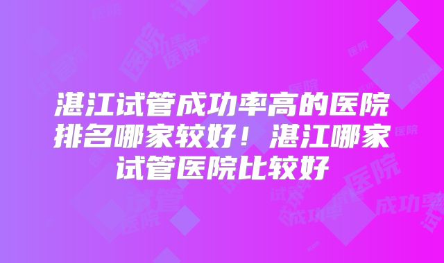湛江试管成功率高的医院排名哪家较好！湛江哪家试管医院比较好