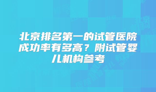 北京排名第一的试管医院成功率有多高？附试管婴儿机构参考