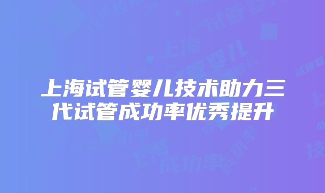 上海试管婴儿技术助力三代试管成功率优秀提升