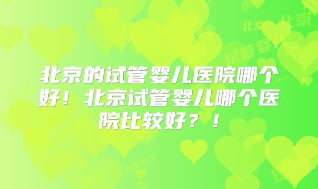 北京的试管婴儿医院哪个好！北京试管婴儿哪个医院比较好？！