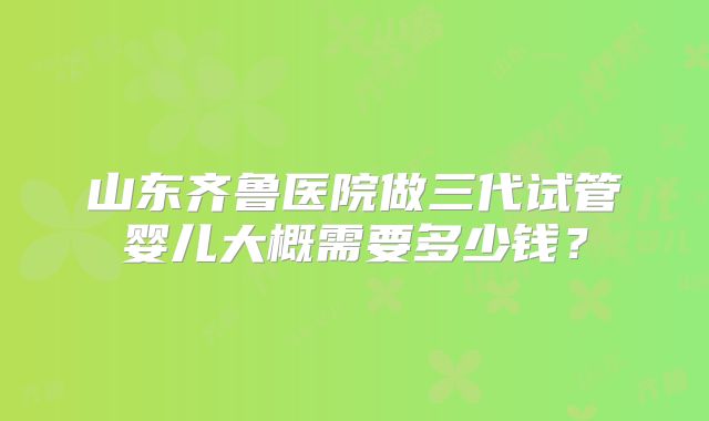 山东齐鲁医院做三代试管婴儿大概需要多少钱？