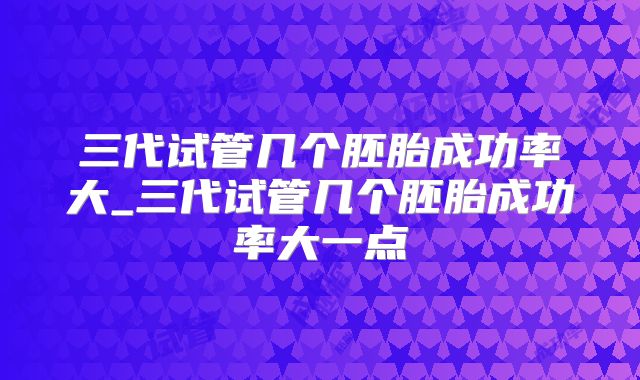 三代试管几个胚胎成功率大_三代试管几个胚胎成功率大一点