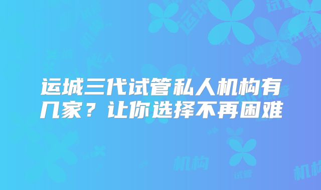 运城三代试管私人机构有几家？让你选择不再困难