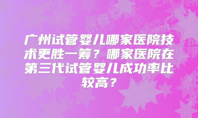 广州试管婴儿哪家医院技术更胜一筹？哪家医院在第三代试管婴儿成功率比较高？