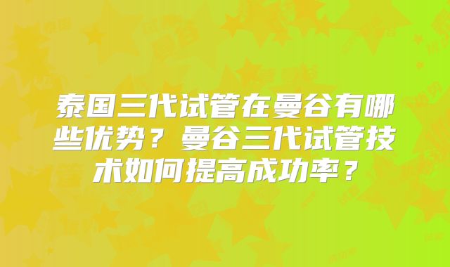 泰国三代试管在曼谷有哪些优势？曼谷三代试管技术如何提高成功率？