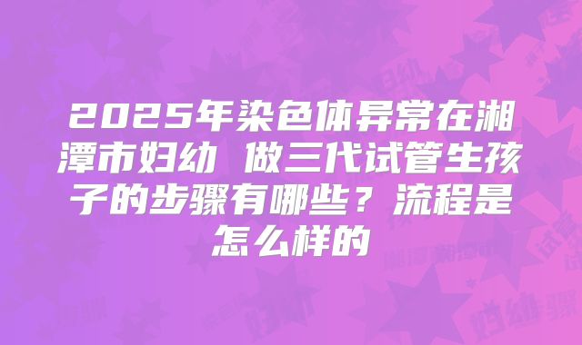 2025年染色体异常在湘潭市妇幼 做三代试管生孩子的步骤有哪些？流程是怎么样的