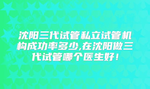 沈阳三代试管私立试管机构成功率多少,在沈阳做三代试管哪个医生好！
