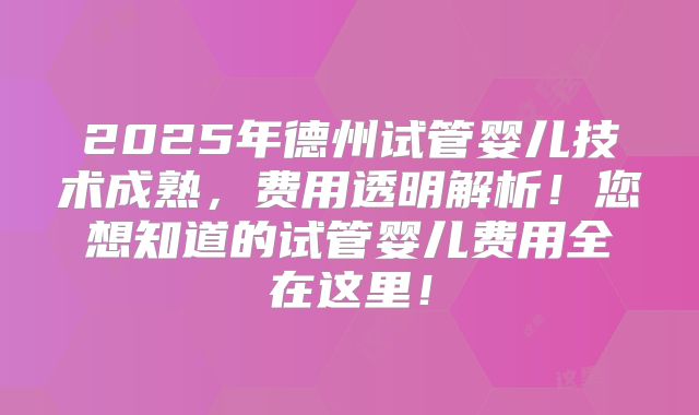 2025年德州试管婴儿技术成熟，费用透明解析！您想知道的试管婴儿费用全在这里！