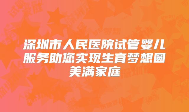 深圳市人民医院试管婴儿服务助您实现生育梦想圆美满家庭