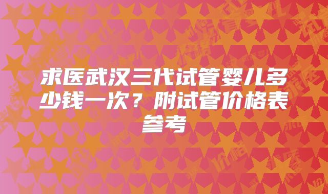求医武汉三代试管婴儿多少钱一次？附试管价格表参考